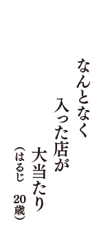 なんとなく　入った店が　大当たり　（はるじ　20歳）