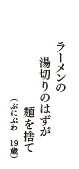 ラーメンの　湯切りのはずが　麺を捨て　（ぷにぷわ　19歳）