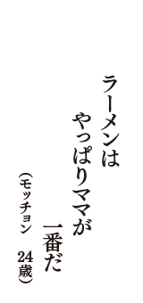 ラーメンは　やっぱりママが　一番だ　（モッチョン　24歳）