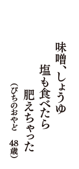 味噌、しょうゆ　塩も食べたら　肥えちゃった　（ぴちのおやど　48歳）