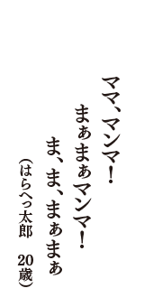 ママ、マンマ！　まぁまぁマンマ！　ま、ま、まぁまぁ　（はらへっ太郎　20歳）