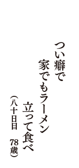 つい癖で　家でもラーメン　立って食べ　（八十日目　78歳）