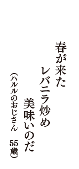 春が来た　レバニラ炒め　美味いのだ　（ハルルのおじさん　55歳）