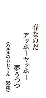 春なのだ　アッホーヤッホー　夢うつつ　（ハルルのおじさん　55歳）