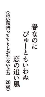 春なのに　ぴゅーともいわぬ　恋の追い風　（追い風待っててもしかたないよね　20歳）