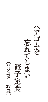 ヘアゴムを　忘れてしまい　餃子定食　（ハラユメ　37歳）