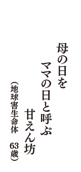 母の日を　ママの日と呼ぶ　甘えん坊　（地球害生命体　63歳）