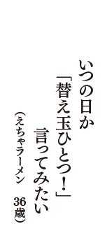 いつの日か　「替え玉ひとつ！」　言ってみたい　（えちゃラーメン　36歳）
