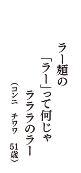 ラー麺の　「ラー」って何じゃ　ラララのラー　（コンニ　チワワ　51歳）