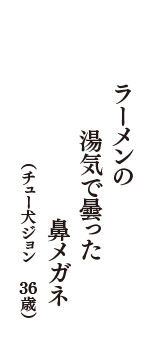 ラーメンの　湯気で曇った　鼻メガネ　（チュー犬ジョン　36歳）