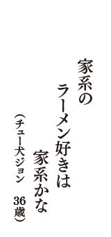 家系の　ラーメン好きは　家系かな　（チュー犬ジョン　36歳）