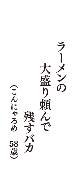 ラーメンの　大盛り頼んで　残すバカ　（こんにゃろめ　58歳）