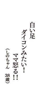 白い足　ダイコンみたい！　ママ怒る！！　（しのちゃん　38歳）