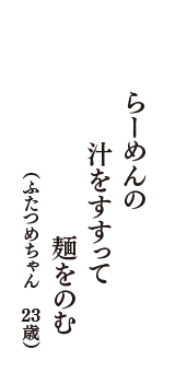 らーめんの　汁をすすって　麺をのむ　（ふたつめちゃん　23歳）