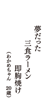 夢だった　三食ラーメン　即胸焼け　（わかめちゃん　20歳）