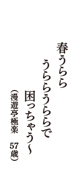 春うらら　うららうららで　困っちゃう～　（漫遊亭極楽　57歳）