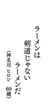 ラーメンは　剣道じゃない　ラーメンだ　（神名川 ヒロシ　60歳）