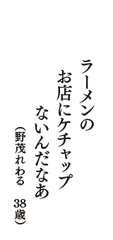 ラーメンの　　お店にケチャップ　　ないんだなあ　　（野茂れわる　38歳）