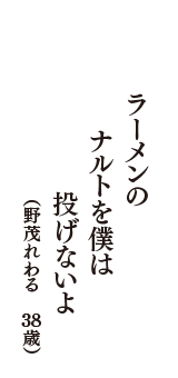 ラーメンの　　ナルトを僕は　　投げないよ　　（野茂れわる　38歳）