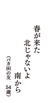 春が来た　北じゃないよ　南から　（バカ田の友　54歳）