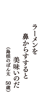 ラーメンを　鼻からすすると　美味いのだ　（島根のぽん太　50歳）