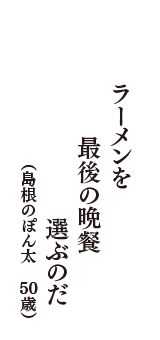 ラーメンを　最後の晩餐　選ぶのだ　（島根のぽん太　50歳）