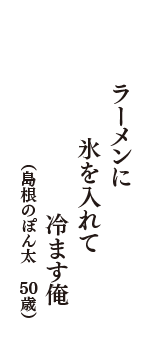 ラーメンに　氷を入れて　冷ます俺　（島根のぽん太　50歳）