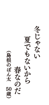 冬じゃない　夏でもないから　春なのだ　（島根のぽん太　50歳）