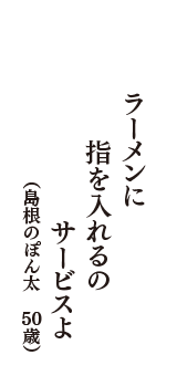 ラーメンに　指を入れるの　サービスよ　（島根のぽん太　50歳）