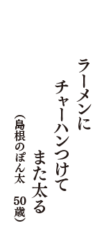 ラーメンに　チャーハンつけて　また太る　（島根のぽん太　50歳）