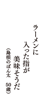 ラーメンに　入った指が　美味そうだ　（島根のぽん太　50歳）