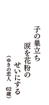 子の巣立ち　涙を花粉の　せいにする　（ゆきの恋人　62歳）