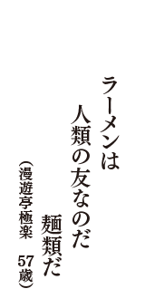 ラーメンは　人類の友なのだ　麺類だ　（漫遊亭極楽　57歳）