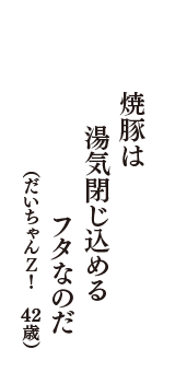 焼豚は　湯気閉じ込める　フタなのだ　（だいちゃんＺ！　42歳）