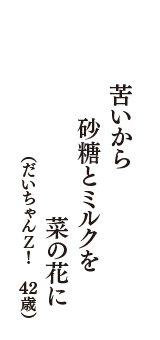 苦いから　砂糖とミルクを　菜の花に　（だいちゃんＺ！　42歳）