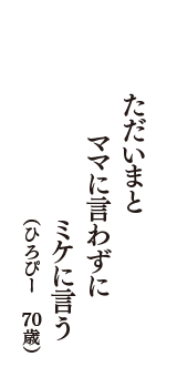 ただいまと　ママに言わずに　ミケに言う　（ひろぴー　70歳）