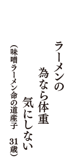 ラーメンの　為なら体重　気にしない　（味噌ラーメン命の道産子　31歳）