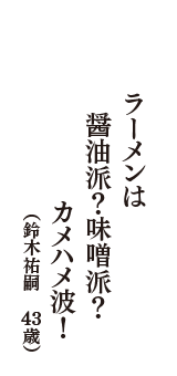 ラーメンは　醤油派？味噌派？　カメハメ波！　（鈴木祐嗣　43歳）