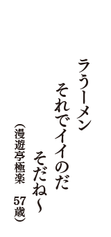 ラうーメン　それでイイのだ　そだね～　（漫遊亭極楽　57歳）