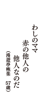 わしのママ　赤の他人の　他人なのだ　（漫遊亭極楽　57歳）