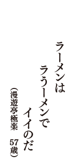 ラーメンは　ラうーメンで　イイのだ　（漫遊亭極楽　57歳）