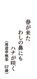 春が来た　わしの鼻にも　ハナが咲く　（漫遊亭極楽　57歳）