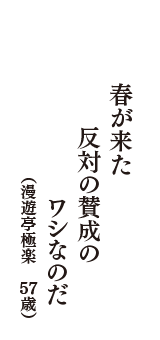 春が来た　反対の賛成の　ワシなのだ　（漫遊亭極楽　57歳）