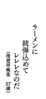 ラーメンに　銃弾込めて　レレレなのだ　（漫遊亭極楽　57歳）