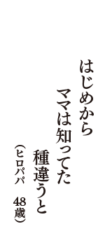 はじめから　ママは知ってた　種違うと　（ヒロパパ　48歳）