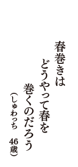 春巻きは　どうやって春を　巻くのだろう　（しゅわっち　46歳）