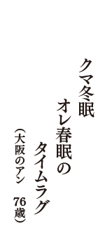 クマ冬眠　オレ春眠の　タイムラグ　（大阪のアン　76歳）