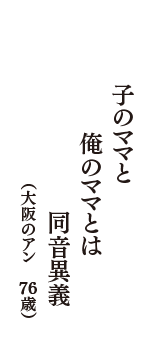 子のママと　俺のママとは　同音異義　（大阪のアン　76歳）