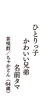 ひとりっ子　かわいい兄弟　名前タマ　（茶唄鼓／ちゃかどん　64歳）