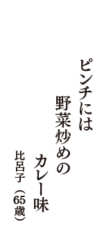 ピンチには　野菜炒めの　カレー味　（比呂子　65歳）